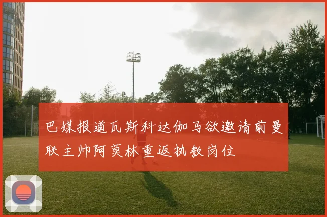 巴媒报道瓦斯科达伽马欲邀请前曼联主帅阿莫林重返执教岗位