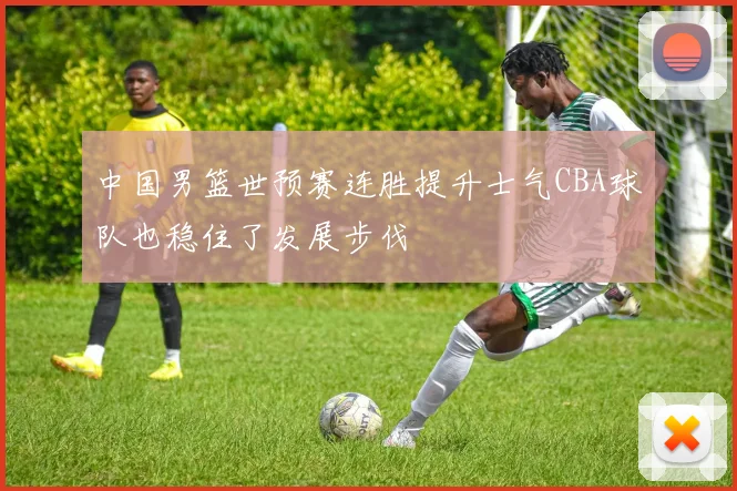 中国男篮世预赛连胜提升士气CBA球队也稳住了发展步伐