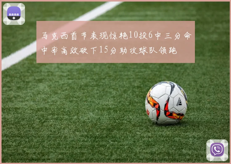 马克西首节表现惊艳10投6中三分命中率高效砍下15分助攻球队领跑