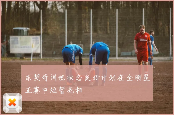 东契奇训练状态良好计划在全明星正赛中短暂亮相