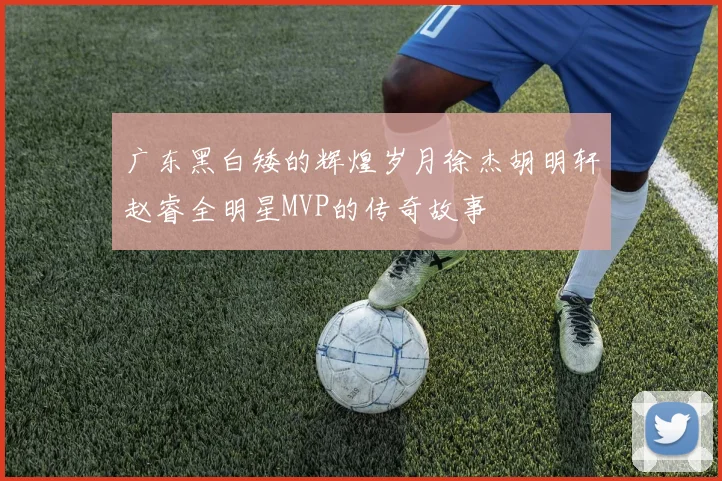 广东黑白矮的辉煌岁月徐杰胡明轩赵睿全明星MVP的传奇故事