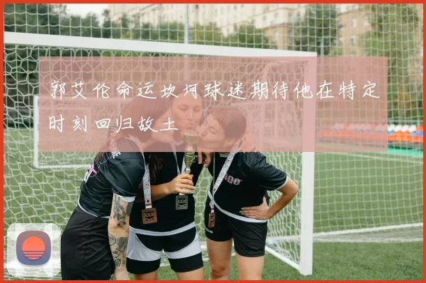 郭艾伦命运坎坷球迷期待他在特定时刻回归故土