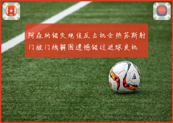 阿森纳错失绝佳反击机会热苏斯射门被门线解围遗憾错过进球良机