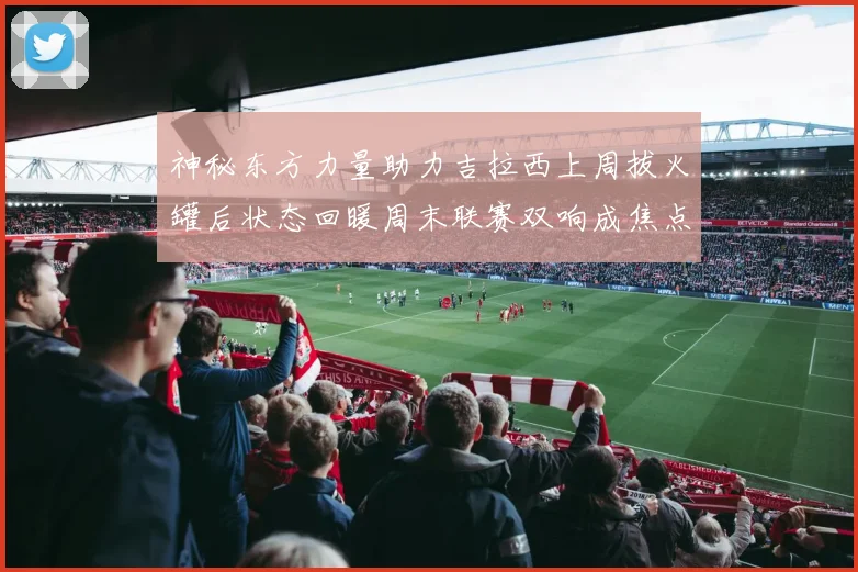 神秘东方力量助力吉拉西上周拔火罐后状态回暖周末联赛双响成焦点