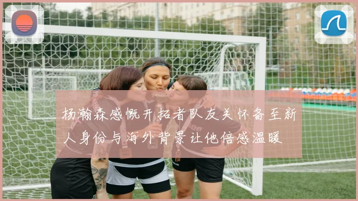 杨瀚森感慨开拓者队友关怀备至新人身份与海外背景让他倍感温暖