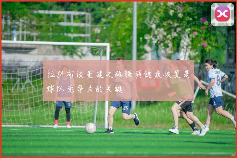 拉科布谈重建之路强调健康恢复是球队竞争力的关键